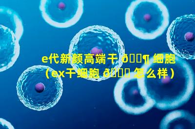 e代新颜高端干 🐶 细胞（ex干细胞 🐅 怎么样）